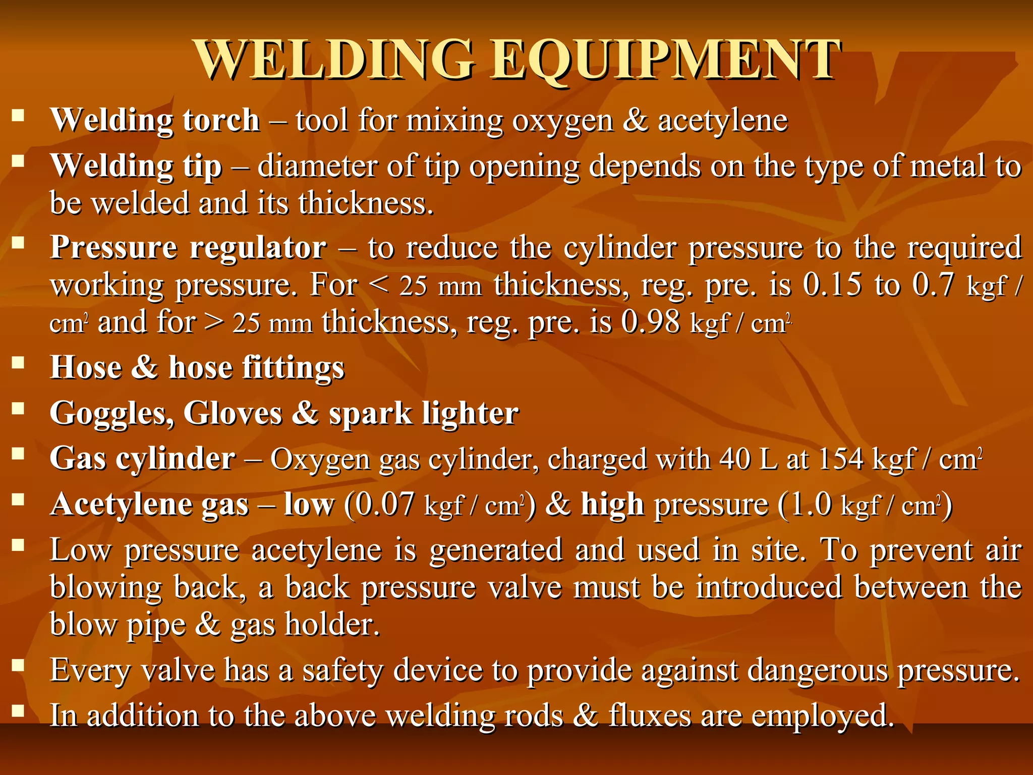 WELDING EQUIPMENT














Welding torch – tool for mixing oxygen & acetylene
Welding tip – diameter of tip opening depends on the type of metal to
be welded and its thickness.
Pressure regulator – to reduce the cylinder pressure to the required
working pressure. For < 25 mm thickness, reg. pre. is 0.15 to 0.7 kgf /
cm2 and for > 25 mm thickness, reg. pre. is 0.98 kgf / cm2.
Hose & hose fittings
Goggles, Gloves & spark lighter
Gas cylinder – Oxygen gas cylinder, charged with 40 L at 154 kgf / cm2
Acetylene gas – low (0.07 kgf / cm2) & high pressure (1.0 kgf / cm2)
Low pressure acetylene is generated and used in site. To prevent air
blowing back, a back pressure valve must be introduced between the
blow pipe & gas holder.
Every valve has a safety device to provide against dangerous pressure.
In addition to the above welding rods & fluxes are employed.

 