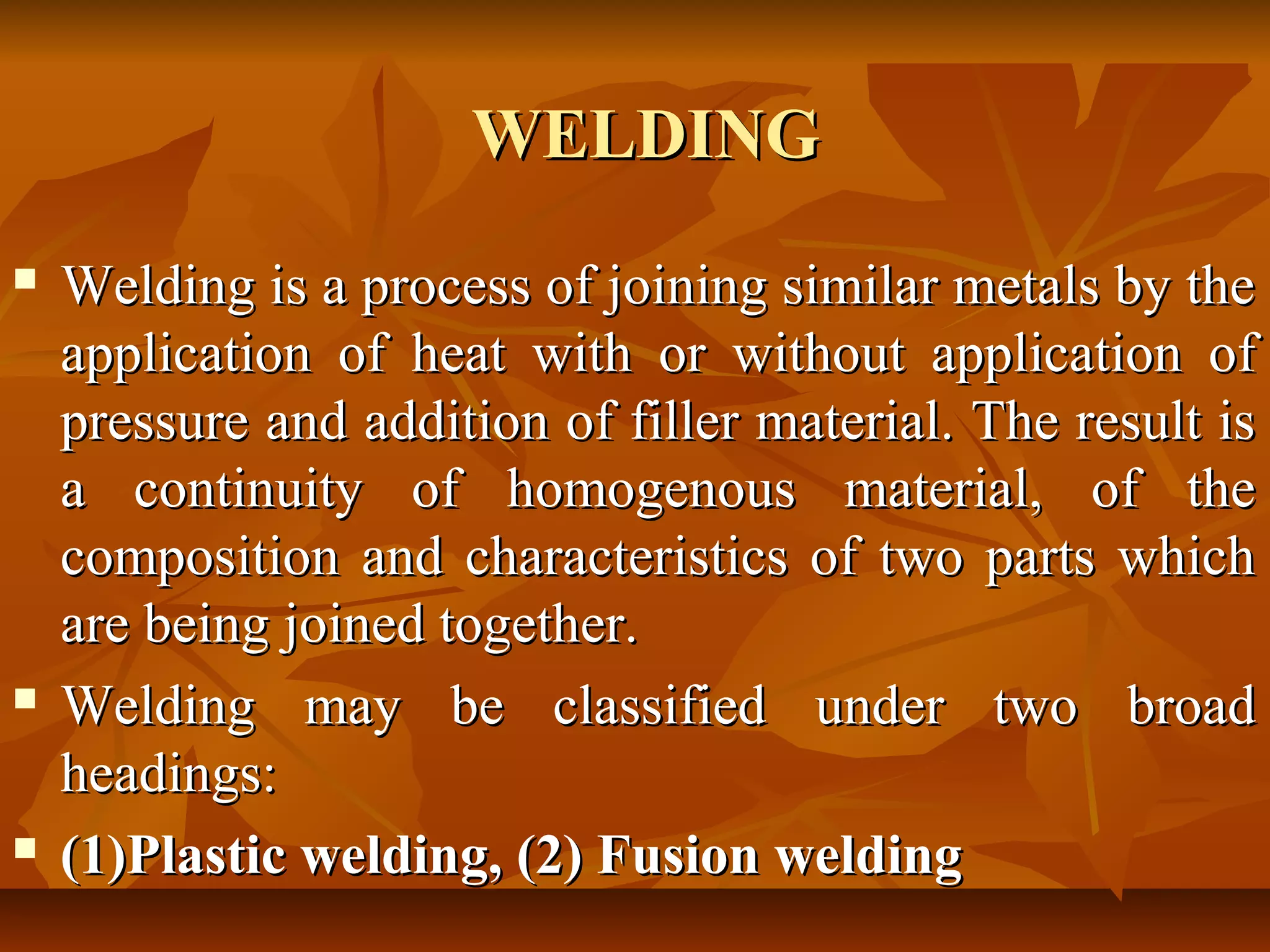 WELDING






Welding is a process of joining similar metals by the
application of heat with or without application of
pressure and addition of filler material. The result is
a continuity of homogenous material, of the
composition and characteristics of two parts which
are being joined together.
Welding may be classified under two broad
headings:
(1)Plastic welding, (2) Fusion welding

 