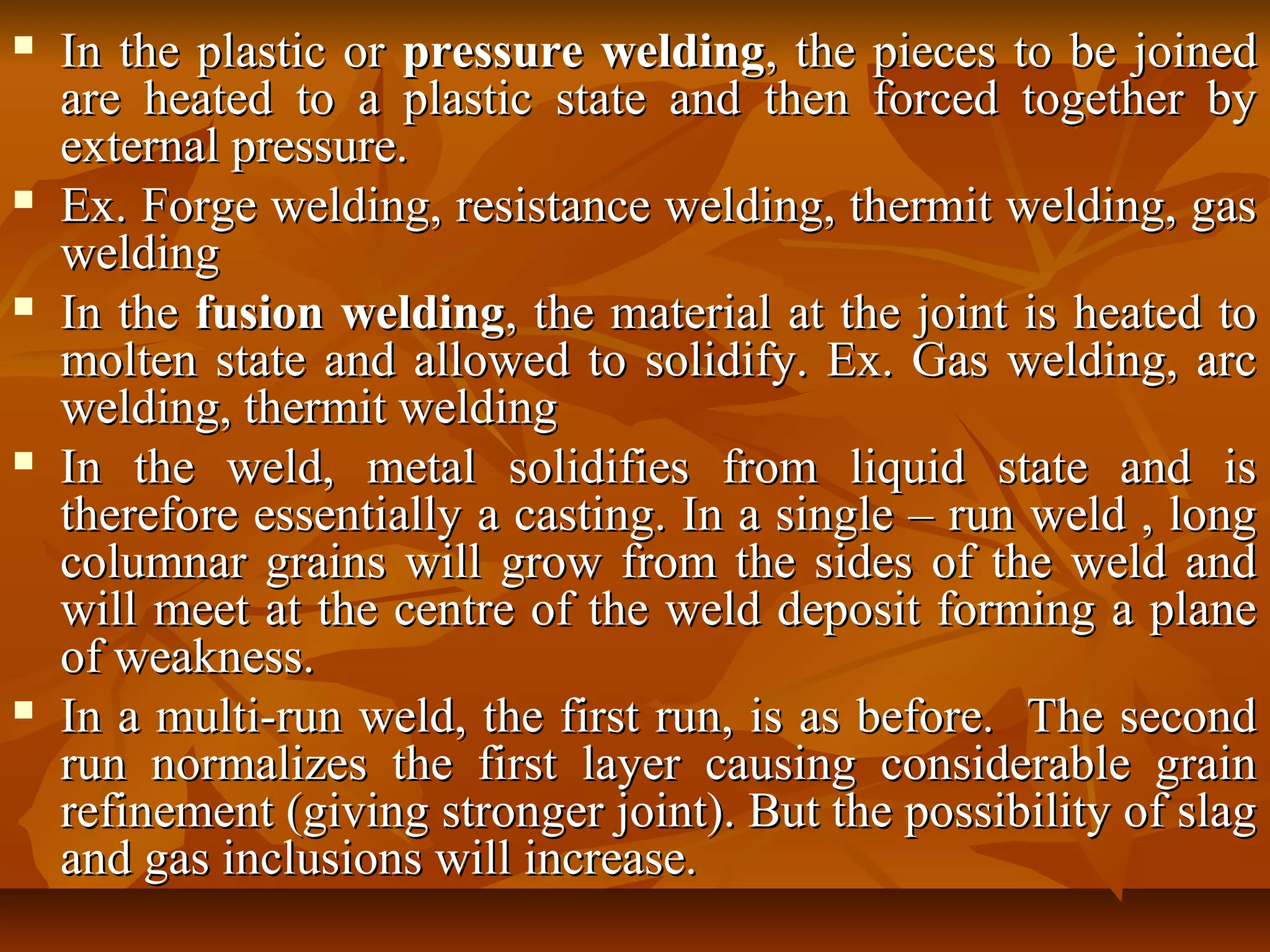 









In the plastic or pressure welding, the pieces to be joined
are heated to a plastic state and then forced together by
external pressure.
Ex. Forge welding, resistance welding, thermit welding, gas
welding
In the fusion welding, the material at the joint is heated to
molten state and allowed to solidify. Ex. Gas welding, arc
welding, thermit welding
In the weld, metal solidifies from liquid state and is
therefore essentially a casting. In a single – run weld , long
columnar grains will grow from the sides of the weld and
will meet at the centre of the weld deposit forming a plane
of weakness.
In a multi-run weld, the first run, is as before. The second
run normalizes the first layer causing considerable grain
refinement (giving stronger joint). But the possibility of slag
and gas inclusions will increase.

 