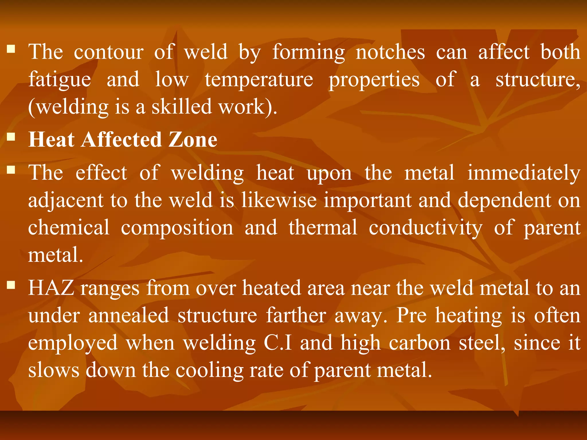 






The contour of weld by forming notches can affect both
fatigue and low temperature properties of a structure,
(welding is a skilled work).
Heat Affected Zone
The effect of welding heat upon the metal immediately
adjacent to the weld is likewise important and dependent on
chemical composition and thermal conductivity of parent
metal.
HAZ ranges from over heated area near the weld metal to an
under annealed structure farther away. Pre heating is often
employed when welding C.I and high carbon steel, since it
slows down the cooling rate of parent metal.

 