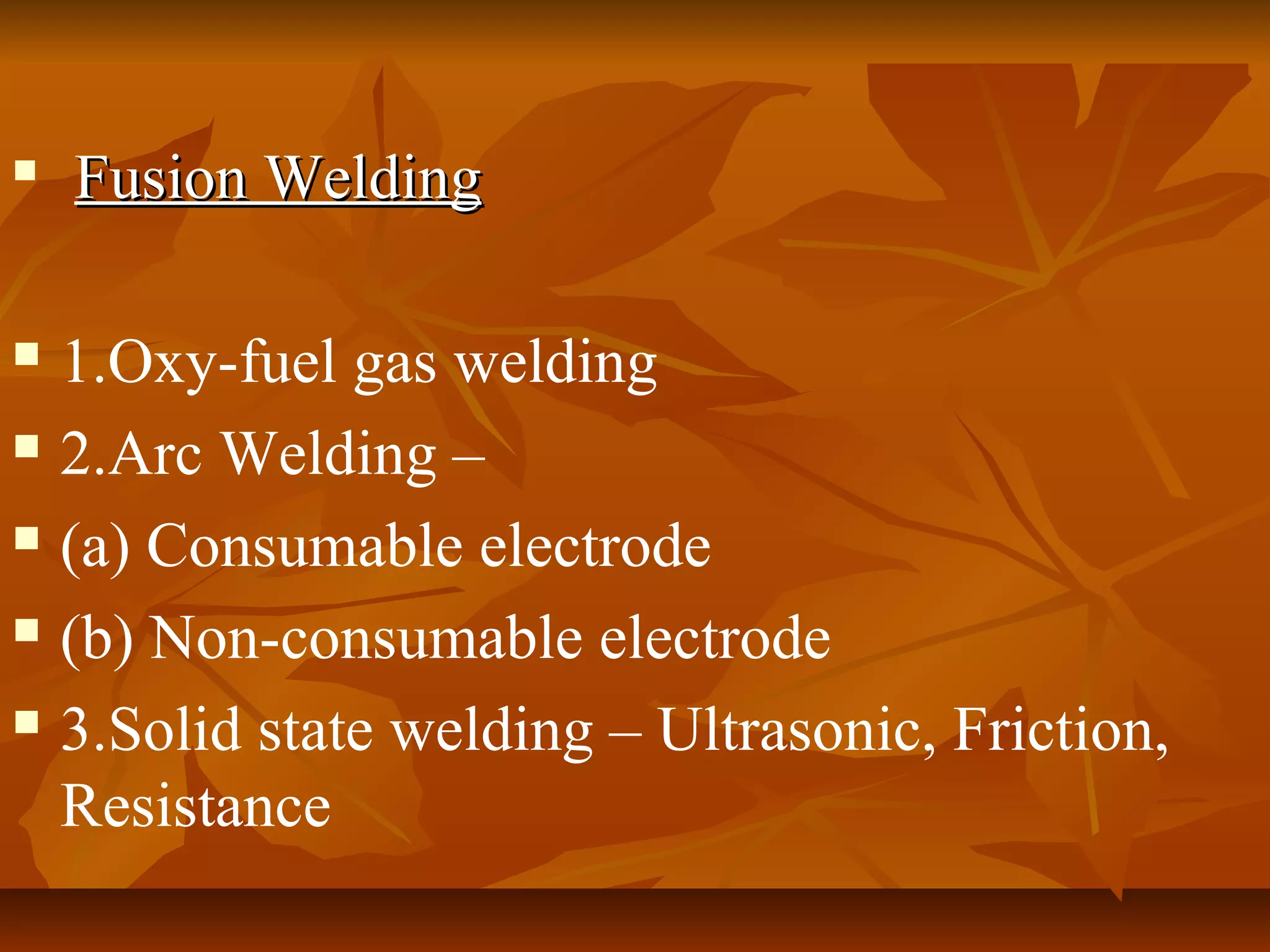 

Fusion Welding

1.Oxy-fuel gas welding
 2.Arc Welding –
 (a) Consumable electrode
 (b) Non-consumable electrode
 3.Solid state welding – Ultrasonic, Friction,
Resistance


 