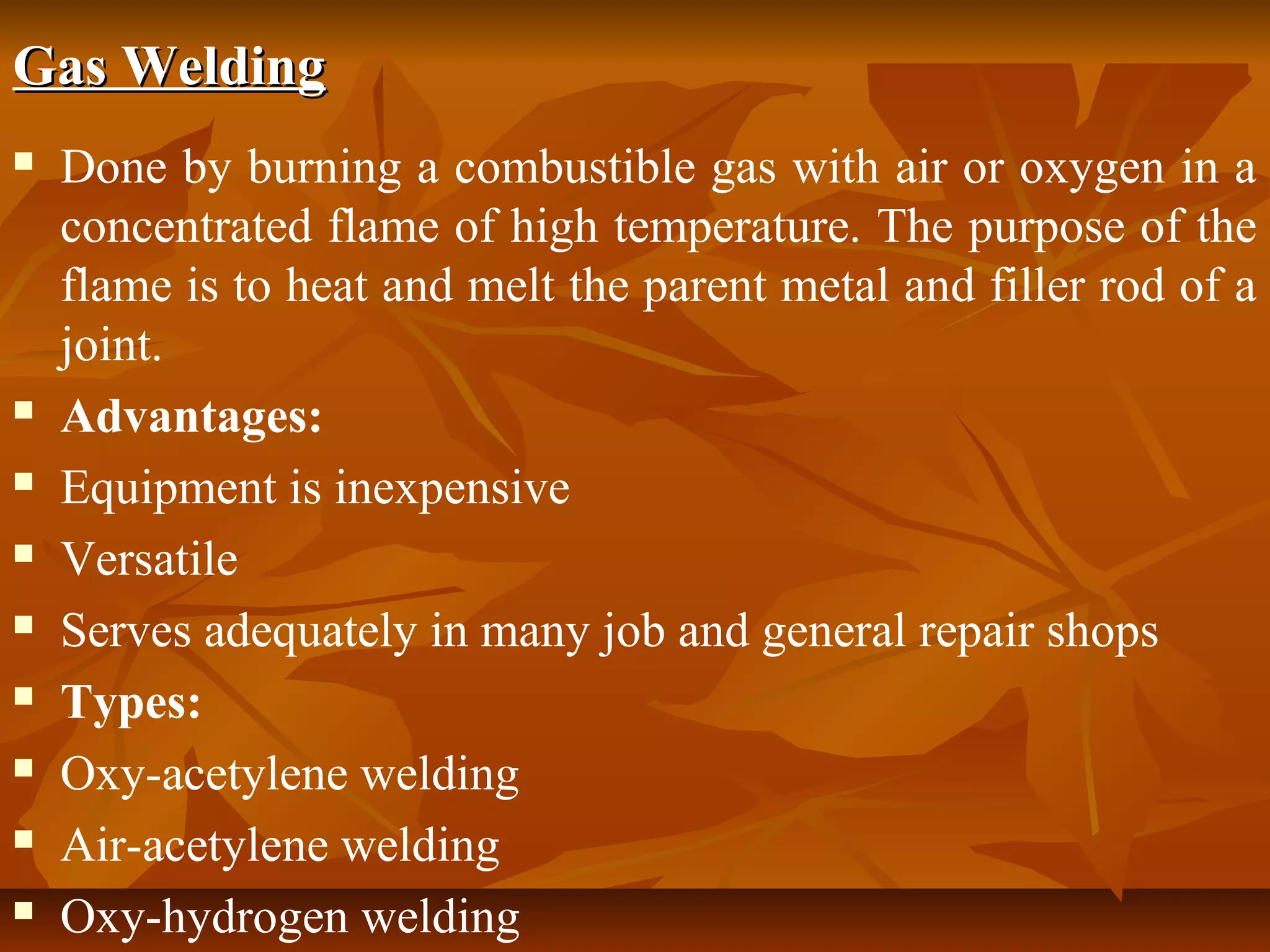 Gas Welding











Done by burning a combustible gas with air or oxygen in a
concentrated flame of high temperature. The purpose of the
flame is to heat and melt the parent metal and filler rod of a
joint.
Advantages:
Equipment is inexpensive
Versatile
Serves adequately in many job and general repair shops
Types:
Oxy-acetylene welding
Air-acetylene welding
Oxy-hydrogen welding

 