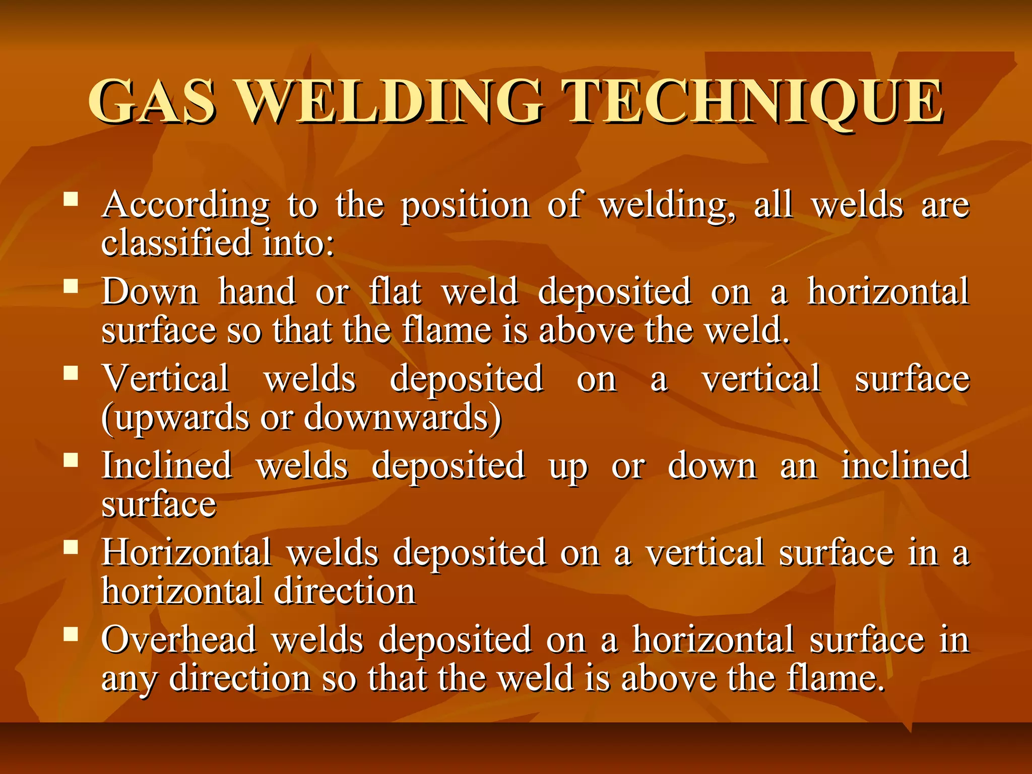GAS WELDING TECHNIQUE












According to the position of welding, all welds are
classified into:
Down hand or flat weld deposited on a horizontal
surface so that the flame is above the weld.
Vertical welds deposited on a vertical surface
(upwards or downwards)
Inclined welds deposited up or down an inclined
surface
Horizontal welds deposited on a vertical surface in a
horizontal direction
Overhead welds deposited on a horizontal surface in
any direction so that the weld is above the flame.

 