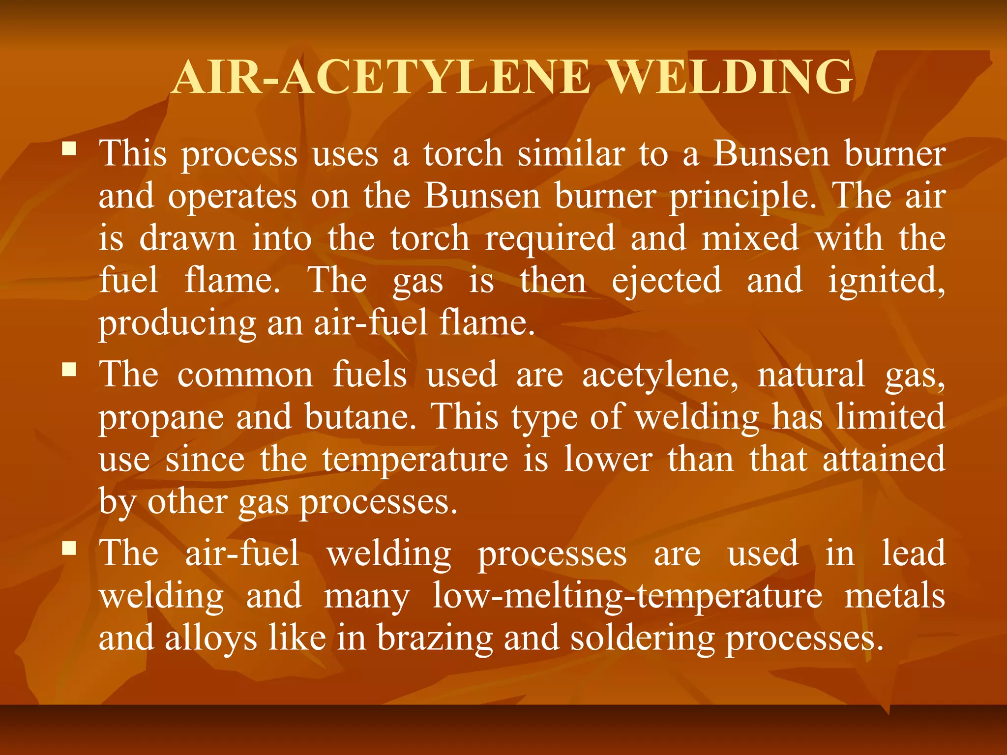 AIR-ACETYLENE WELDING






This process uses a torch similar to a Bunsen burner
and operates on the Bunsen burner principle. The air
is drawn into the torch required and mixed with the
fuel flame. The gas is then ejected and ignited,
producing an air-fuel flame.
The common fuels used are acetylene, natural gas,
propane and butane. This type of welding has limited
use since the temperature is lower than that attained
by other gas processes.
The air-fuel welding processes are used in lead
welding and many low-melting-temperature metals
and alloys like in brazing and soldering processes.

 
