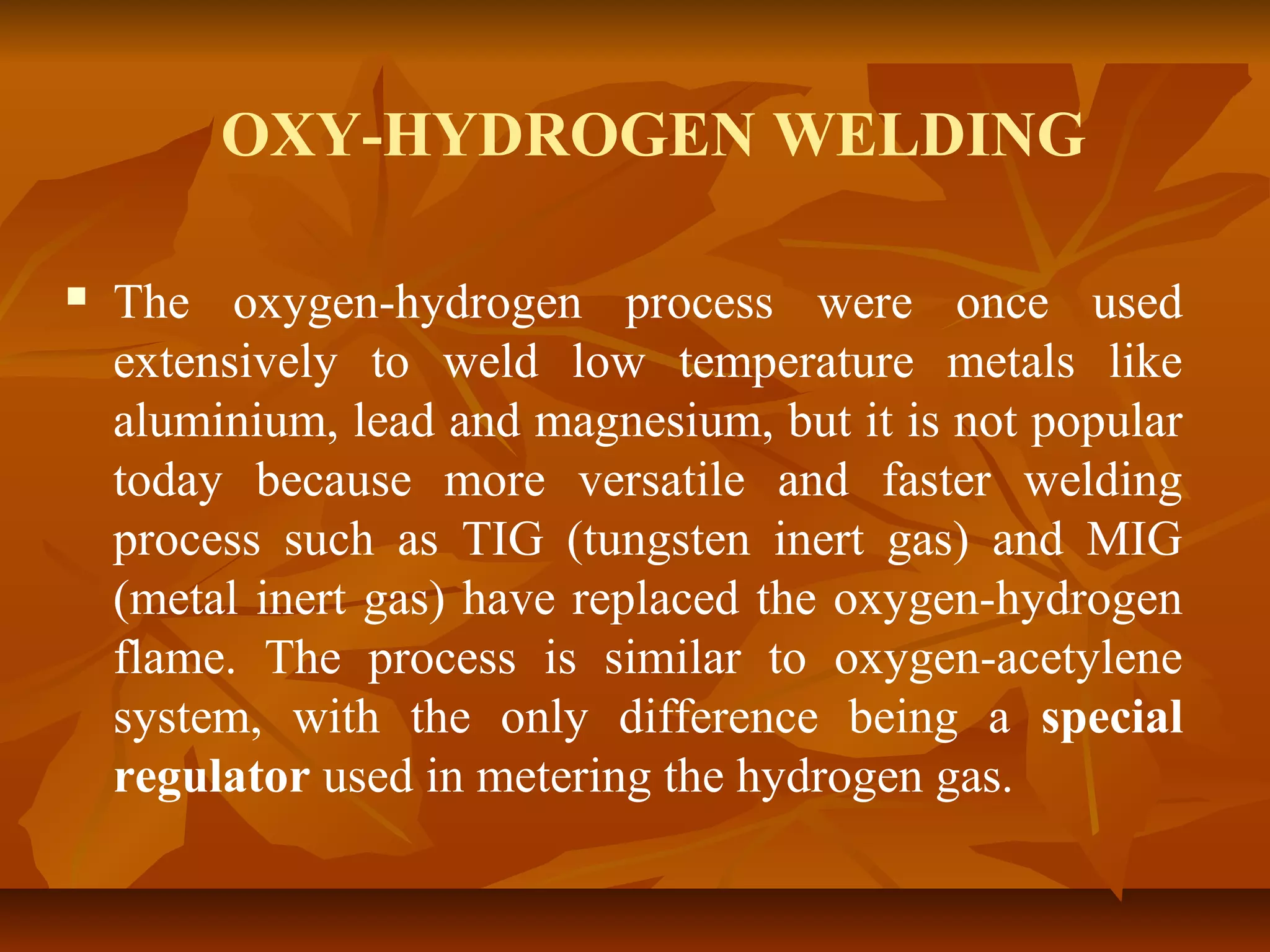 OXY-HYDROGEN WELDING


The oxygen-hydrogen process were once used
extensively to weld low temperature metals like
aluminium, lead and magnesium, but it is not popular
today because more versatile and faster welding
process such as TIG (tungsten inert gas) and MIG
(metal inert gas) have replaced the oxygen-hydrogen
flame. The process is similar to oxygen-acetylene
system, with the only difference being a special
regulator used in metering the hydrogen gas.

 