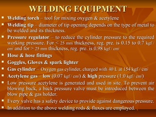 WELDING EQUIPMENT














Welding torch – tool for mixing oxygen & acetylene
Welding tip – diameter of tip opening depends on the type of metal to
be welded and its thickness.
Pressure regulator – to reduce the cylinder pressure to the required
working pressure. For < 25 mm thickness, reg. pre. is 0.15 to 0.7 kgf /
cm2 and for > 25 mm thickness, reg. pre. is 0.98 kgf / cm2.
Hose & hose fittings
Goggles, Gloves & spark lighter
Gas cylinder – Oxygen gas cylinder, charged with 40 L at 154 kgf / cm2
Acetylene gas – low (0.07 kgf / cm2) & high pressure (1.0 kgf / cm2)
Low pressure acetylene is generated and used in site. To prevent air
blowing back, a back pressure valve must be introduced between the
blow pipe & gas holder.
Every valve has a safety device to provide against dangerous pressure.
In addition to the above welding rods & fluxes are employed.

 
