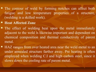 






The contour of weld by forming notches can affect both
fatigue and low temperature properties of a structure,
(welding is a skilled work).
Heat Affected Zone
The effect of welding heat upon the metal immediately
adjacent to the weld is likewise important and dependent on
chemical composition and thermal conductivity of parent
metal.
HAZ ranges from over heated area near the weld metal to an
under annealed structure farther away. Pre heating is often
employed when welding C.I and high carbon steel, since it
slows down the cooling rate of parent metal.

 