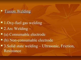 

Fusion Welding

1.Oxy-fuel gas welding
 2.Arc Welding –
 (a) Consumable electrode
 (b) Non-consumable electrode
 3.Solid state welding – Ultrasonic, Friction,
Resistance


 