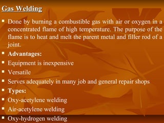 Gas Welding











Done by burning a combustible gas with air or oxygen in a
concentrated flame of high temperature. The purpose of the
flame is to heat and melt the parent metal and filler rod of a
joint.
Advantages:
Equipment is inexpensive
Versatile
Serves adequately in many job and general repair shops
Types:
Oxy-acetylene welding
Air-acetylene welding
Oxy-hydrogen welding

 