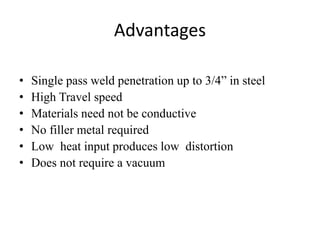 Advantages
• Single pass weld penetration up to 3/4” in steel
• High Travel speed
• Materials need not be conductive
• No filler metal required
• Low heat input produces low distortion
• Does not require a vacuum
 