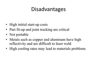 Disadvantages
• High initial start-up costs
• Part fit-up and joint tracking are critical
• Not portable
• Metals such as copper and aluminum have high
reflectivity and are difficult to laser weld
• High cooling rates may lead to materials problems
 