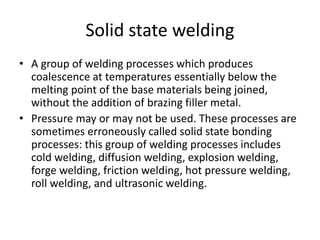 Solid state welding
• A group of welding processes which produces
coalescence at temperatures essentially below the
melting point of the base materials being joined,
without the addition of brazing filler metal.
• Pressure may or may not be used. These processes are
sometimes erroneously called solid state bonding
processes: this group of welding processes includes
cold welding, diffusion welding, explosion welding,
forge welding, friction welding, hot pressure welding,
roll welding, and ultrasonic welding.
 