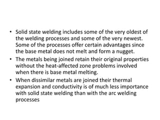 • Solid state welding includes some of the very oldest of
the welding processes and some of the very newest.
Some of the processes offer certain advantages since
the base metal does not melt and form a nugget.
• The metals being joined retain their original properties
without the heat-affected zone problems involved
when there is base metal melting.
• When dissimilar metals are joined their thermal
expansion and conductivity is of much less importance
with solid state welding than with the arc welding
processes
 