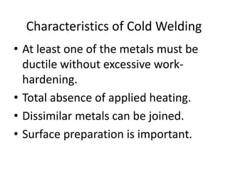 • At least one of the metals must be
ductile without excessive work-
hardening.
• Total absence of applied heating.
• Dissimilar metals can be joined.
• Surface preparation is important.
Characteristics of Cold Welding
 