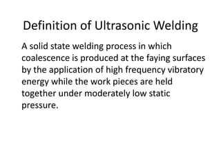 A solid state welding process in which
coalescence is produced at the faying surfaces
by the application of high frequency vibratory
energy while the work pieces are held
together under moderately low static
pressure.
Definition of Ultrasonic Welding
 