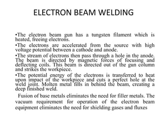 ELECTRON BEAM WELDING
•The electron beam gun has a tungsten filament which is
heated, freeing electrons.
•The electrons are accelerated from the source with high
voltage potential between a cathode and anode.
•The stream of electrons then pass through a hole in the anode.
The beam is directed by magnetic forces of focusing and
deflecting coils. This beam is directed out of the gun column
and strikes the workpiece.
•The potential energy of the electrons is transferred to heat
upon impact of the workpiece and cuts a perfect hole at the
weld joint. Molten metal fills in behind the beam, creating a
deep finished weld.
Fusion of base metals eliminates the need for filler metals. The
vacuum requirement for operation of the electron beam
equipment eliminates the need for shielding gases and fluxes
 