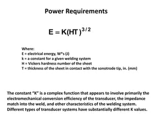 2/3
)HT(KE 
Where:
E = electrical energy, W*s (J)
k = a constant for a given welding system
H = Vickers hardness number of the sheet
T = thickness of the sheet in contact with the sonotrode tip, in. (mm)
Power Requirements
The constant “K” is a complex function that appears to involve primarily the
electromechanical conversion efficiency of the transducer, the impedance
match into the weld, and other characteristics of the welding system.
Different types of transducer systems have substantially different K values.
 