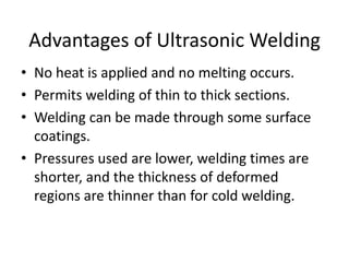 • No heat is applied and no melting occurs.
• Permits welding of thin to thick sections.
• Welding can be made through some surface
coatings.
• Pressures used are lower, welding times are
shorter, and the thickness of deformed
regions are thinner than for cold welding.
Advantages of Ultrasonic Welding
 