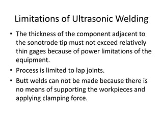 • The thickness of the component adjacent to
the sonotrode tip must not exceed relatively
thin gages because of power limitations of the
equipment.
• Process is limited to lap joints.
• Butt welds can not be made because there is
no means of supporting the workpieces and
applying clamping force.
Limitations of Ultrasonic Welding
 