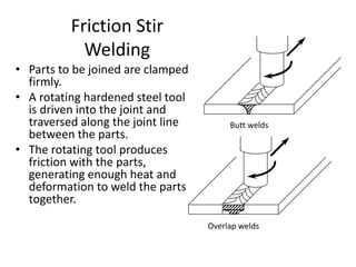 Friction Stir
Welding
• Parts to be joined are clamped
firmly.
• A rotating hardened steel tool
is driven into the joint and
traversed along the joint line
between the parts.
• The rotating tool produces
friction with the parts,
generating enough heat and
deformation to weld the parts
together.
Butt welds
Overlap welds
 