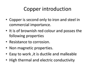 Copper introduction
• Copper is second only to iron and steel in
commercial importance.
• It is of brownish red colour and posses the
following properties
• Resistance to corrosion.
• Non magnetic properties.
• Easy to work ,it is ductile and malleable
• High thermal and electric conductivity
 