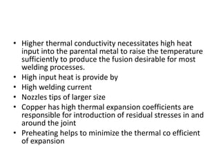 • Higher thermal conductivity necessitates high heat
input into the parental metal to raise the temperature
sufficiently to produce the fusion desirable for most
welding processes.
• High input heat is provide by
• High welding current
• Nozzles tips of larger size
• Copper has high thermal expansion coefficients are
responsible for introduction of residual stresses in and
around the joint
• Preheating helps to minimize the thermal co efficient
of expansion
 
