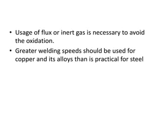 • Usage of flux or inert gas is necessary to avoid
the oxidation.
• Greater welding speeds should be used for
copper and its alloys than is practical for steel
 