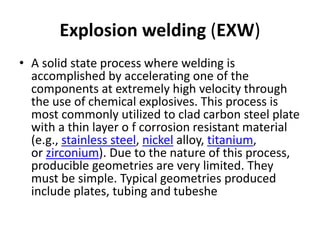 Explosion welding (EXW)
• A solid state process where welding is
accomplished by accelerating one of the
components at extremely high velocity through
the use of chemical explosives. This process is
most commonly utilized to clad carbon steel plate
with a thin layer o f corrosion resistant material
(e.g., stainless steel, nickel alloy, titanium,
or zirconium). Due to the nature of this process,
producible geometries are very limited. They
must be simple. Typical geometries produced
include plates, tubing and tubeshe
 