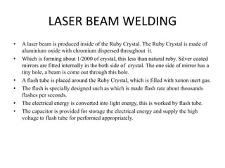 LASER BEAM WELDING
• A laser beam is produced inside of the Ruby Crystal. The Ruby Crystal is made of
aluminium oxide with chromium dispersed throughout it.
• Which is forming about 1/2000 of crystal, this less than natural ruby. Silver coated
mirrors are fitted internally in the both side of crystal. The one side of mirror has a
tiny hole, a beam is come out through this hole.
• A flash tube is placed around the Ruby Crystal, which is filled with xenon inert gas.
• The flash is specially designed such as which is made flash rate about thousands
flashes per seconds.
• The electrical energy is converted into light energy, this is worked by flash tube.
• The capacitor is provided for storage the electrical energy and supply the high
voltage to flash tube for performed appropriately.
 