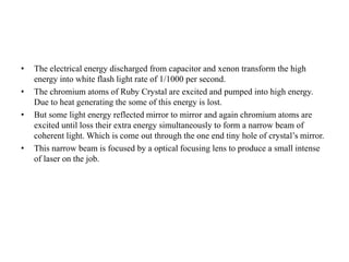 • The electrical energy discharged from capacitor and xenon transform the high
energy into white flash light rate of 1/1000 per second.
• The chromium atoms of Ruby Crystal are excited and pumped into high energy.
Due to heat generating the some of this energy is lost.
• But some light energy reflected mirror to mirror and again chromium atoms are
excited until loss their extra energy simultaneously to form a narrow beam of
coherent light. Which is come out through the one end tiny hole of crystal’s mirror.
• This narrow beam is focused by a optical focusing lens to produce a small intense
of laser on the job.
 