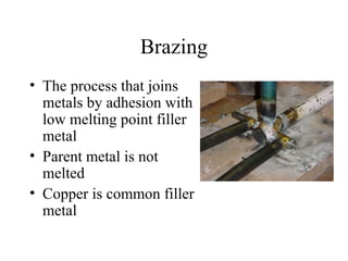 Brazing
• The process that joins
metals by adhesion with
low melting point filler
metal
• Parent metal is not
melted
• Copper is common filler
metal
 