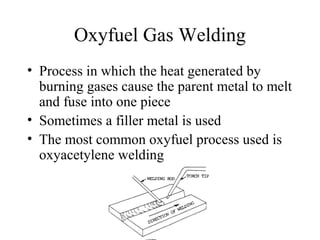 Oxyfuel Gas Welding
• Process in which the heat generated by
burning gases cause the parent metal to melt
and fuse into one piece
• Sometimes a filler metal is used
• The most common oxyfuel process used is
oxyacetylene welding
 