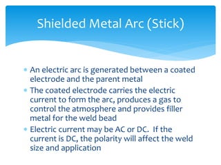  An electric arc is generated between a coated
electrode and the parent metal
 The coated electrode carries the electric
current to form the arc, produces a gas to
control the atmosphere and provides filler
metal for the weld bead
 Electric current may be AC or DC. If the
current is DC, the polarity will affect the weld
size and application
Shielded Metal Arc (Stick)
 