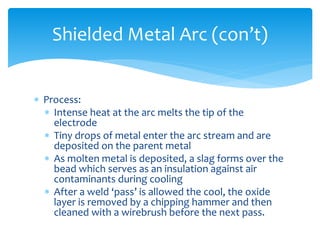  Process:
 Intense heat at the arc melts the tip of the
electrode
 Tiny drops of metal enter the arc stream and are
deposited on the parent metal
 As molten metal is deposited, a slag forms over the
bead which serves as an insulation against air
contaminants during cooling
 After a weld ‘pass’ is allowed the cool, the oxide
layer is removed by a chipping hammer and then
cleaned with a wirebrush before the next pass.
Shielded Metal Arc (con’t)
 