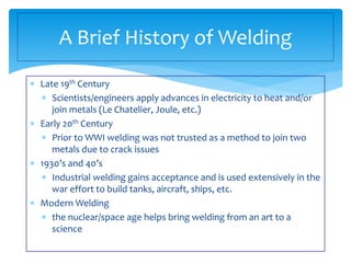  Late 19th Century
 Scientists/engineers apply advances in electricity to heat and/or
join metals (Le Chatelier, Joule, etc.)
 Early 20th Century
 Prior to WWI welding was not trusted as a method to join two
metals due to crack issues
 1930’s and 40’s
 Industrial welding gains acceptance and is used extensively in the
war effort to build tanks, aircraft, ships, etc.
 Modern Welding
 the nuclear/space age helps bring welding from an art to a
science
A Brief History of Welding
 