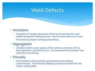  Inclusions
 Impurities or foreign substances which are forced into the weld
puddle during the welding process. Has the same effect as a crack.
Prevented by proper technique/cleanliness.
 Segregation
 Condition where some regions of the metal are enriched with an
alloy ingredient and others aren’t. Can be prevented by proper heat
treatment and cooling.
 Porosity
 The formation of tiny pinholes generated by atmospheric
contamination. Prevented by keeping a protective shield over the
molten weld puddle.
Weld Defects
 
