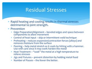  Rapid heating and cooling results in thermal stresses
detrimental to joint strength.
 Prevention
 Edge Preparation/Alignment – beveled edges and space between
components to allow movement
 Control of heat input – skip or intermittent weld technique
 Preheating – reduces expansion/contraction forces (alloys) and
removes moisture from the surface
 Peening – help metal stretch as it cools by hitting with a hammer.
Use with care since it may work harden the metal
 Heat Treatment – “soak” the metal at a high temperature to
relieve stresses
 Jigs and Fixtures – prevent distortion by holding metal fixed
 Number of Passes – the fewer the better.
Residual Stresses
 