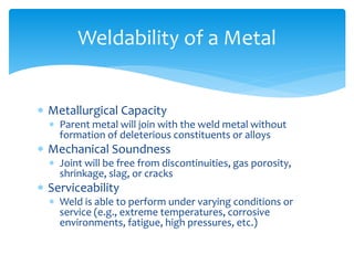  Metallurgical Capacity
 Parent metal will join with the weld metal without
formation of deleterious constituents or alloys
 Mechanical Soundness
 Joint will be free from discontinuities, gas porosity,
shrinkage, slag, or cracks
 Serviceability
 Weld is able to perform under varying conditions or
service (e.g., extreme temperatures, corrosive
environments, fatigue, high pressures, etc.)
Weldability of a Metal
 