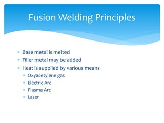  Base metal is melted
 Filler metal may be added
 Heat is supplied by various means
 Oxyacetylene gas
 Electric Arc
 Plasma Arc
 Laser
Fusion Welding Principles
 