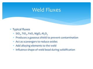  Typical fluxes
 SiO2, TiO2, FeO, MgO, Al2O3
 Produces a gaseous shield to prevent contamination
 Act as scavengers to reduce oxides
 Add alloying elements to the weld
 Influence shape of weld bead during solidification
Weld Fluxes
 