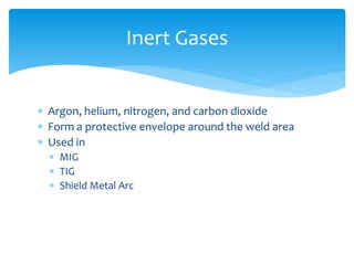  Argon, helium, nitrogen, and carbon dioxide
 Form a protective envelope around the weld area
 Used in
 MIG
 TIG
 Shield Metal Arc
Inert Gases
 