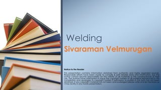 Sivaraman Velmurugan
Notice to the Reader
This presentation contains information obtained from authentic and highly regarded sources.
Reasonable efforts have been made to compile & edit reliable data and information, but the
author cannot assume responsibility for the validity of all materials or the consequences of their
use. The authors have attempted to trace the copyright holders of all material reproduced in this
compilation and apologize to copyright holders if permission to publish in this form has not been
obtained. If any copyright material has not been acknowledged please write and let me know so
I may rectify in any future presentation.
Welding
 