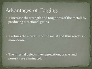  It increase the strength and toughness of the metals by
producing directional grains.
 It refines the structure of the metal and thus renders it
more dense.
 The internal defects like segregation, cracks and
porosity are eliminated.
12
 