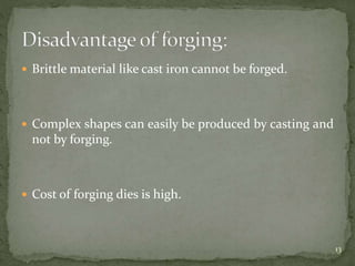  Brittle material like cast iron cannot be forged.
 Complex shapes can easily be produced by casting and
not by forging.
 Cost of forging dies is high.
13
 