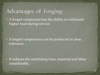  A forged component has the ability to withstand
higher load during service.
 A forged components can be produced to close
tolerance.
 It reduces the machining time, material and labor
considerably.
14
 