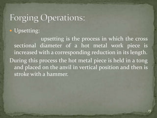  Upsetting:
upsetting is the process in which the cross
sectional diameter of a hot metal work piece is
increased with a corresponding reduction in its length.
During this process the hot metal piece is held in a tong
and placed on the anvil in vertical position and then is
stroke with a hammer.
15
 