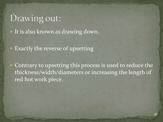  It is also known as drawing down.
 Exactly the reverse of upsetting
 Contrary to upsetting this process is used to reduce the
thickness/width/diameters or increasing the length of
red hot work piece.
18
 