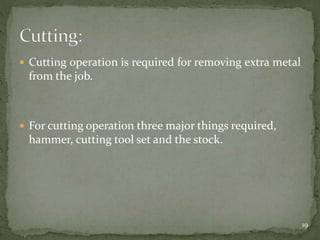  Cutting operation is required for removing extra metal
from the job.
 For cutting operation three major things required,
hammer, cutting tool set and the stock.
19
 