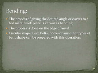  The process of giving the desired angle or curves to a
hot metal work piece is known as bending.
 The process is done on the edge of anvil.
 Circular shaped, eye bolts, hooks or any other types of
bent shape can be prepared with this operation.
20
 