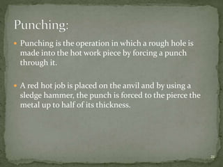  Punching is the operation in which a rough hole is
made into the hot work piece by forcing a punch
through it.
 A red hot job is placed on the anvil and by using a
sledge hammer, the punch is forced to the pierce the
metal up to half of its thickness.
21
 